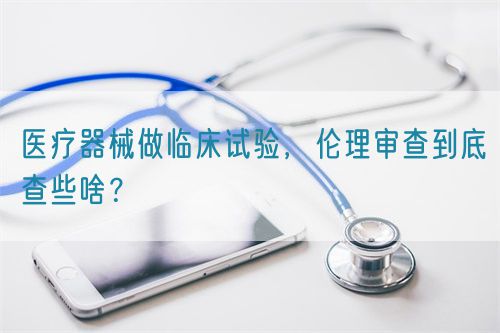 醫(yī)療器械做臨床試驗，倫理審查到底查些啥？(圖1)