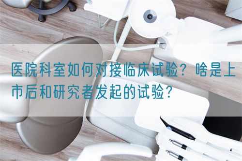 醫(yī)院科室如何對(duì)接臨床試驗(yàn)？啥是上市后和研究者發(fā)起的試驗(yàn)？(圖1)
