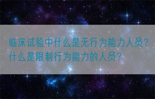 臨床試驗(yàn)中什么是無行為能力人員？什么是限制行為能力的人員？(圖1)