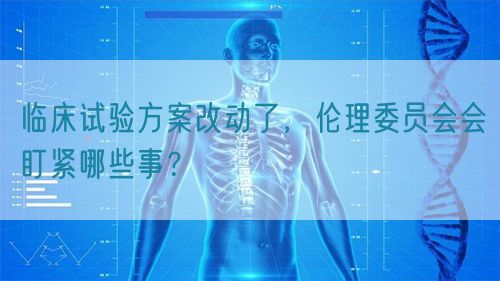 臨床試驗(yàn)方案改動(dòng)了，倫理委員會(huì)會(huì)盯緊哪些事？(圖1)